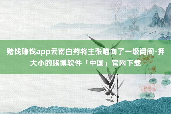 赌钱赚钱app云南白药将主张瞄向了一级阛阓-押大小的赌博软件「中国」官网下载
