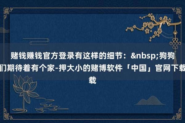 赌钱赚钱官方登录有这样的细节：&nbsp;狗狗们期待着有个家-押大小的赌博软件「中国」官网下载