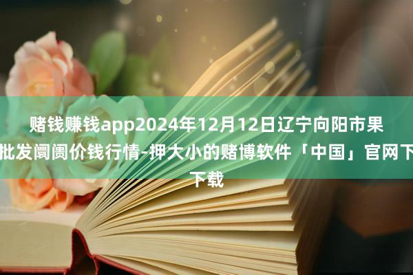 赌钱赚钱app2024年12月12日辽宁向阳市果菜批发阛阓价钱行情-押大小的赌博软件「中国」官网下载