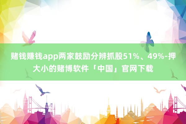 赌钱赚钱app两家鼓励分辨抓股51%、49%-押大小的赌博软件「中国」官网下载
