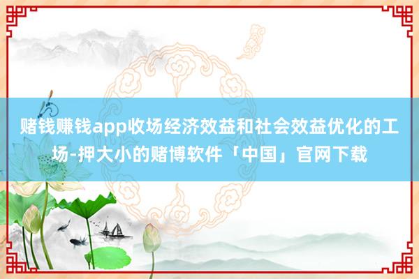 赌钱赚钱app收场经济效益和社会效益优化的工场-押大小的赌博软件「中国」官网下载