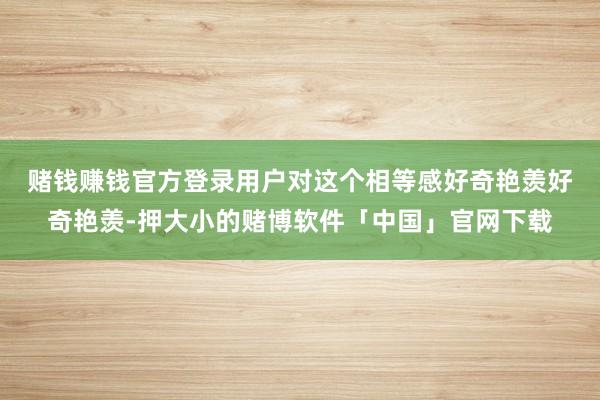 赌钱赚钱官方登录　　用户对这个相等感好奇艳羡好奇艳羡-押大小的赌博软件「中国」官网下载