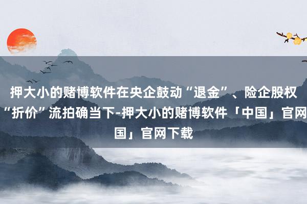 押大小的赌博软件在央企鼓动“退金”、险企股权时常“折价”流拍确当下-押大小的赌博软件「中国」官网下载
