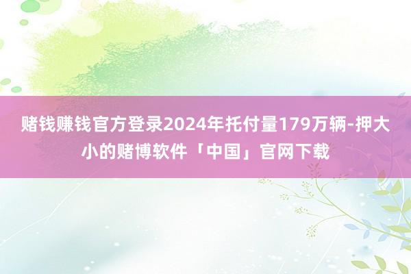赌钱赚钱官方登录2024年托付量179万辆-押大小的赌博软件「中国」官网下载