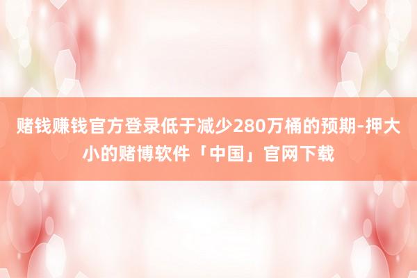 赌钱赚钱官方登录低于减少280万桶的预期-押大小的赌博软件「中国」官网下载