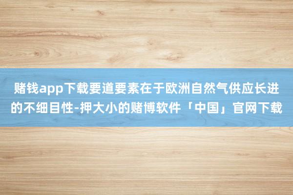 赌钱app下载要道要素在于欧洲自然气供应长进的不细目性-押大小的赌博软件「中国」官网下载