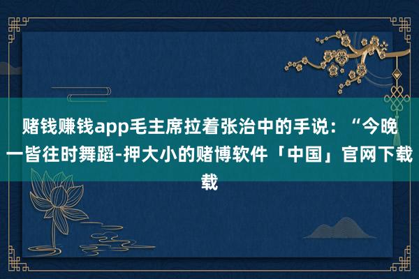 赌钱赚钱app毛主席拉着张治中的手说:“今晚一皆往时舞蹈-押大小的赌博软件「中国」官网下载