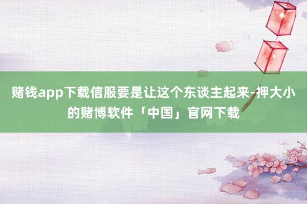 赌钱app下载信服要是让这个东谈主起来-押大小的赌博软件「中国」官网下载