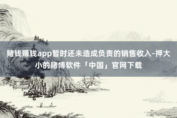 赌钱赚钱app暂时还未造成负责的销售收入-押大小的赌博软件「中国」官网下载