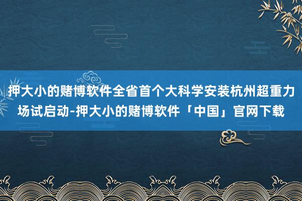 押大小的赌博软件全省首个大科学安装杭州超重力场试启动-押大小的赌博软件「中国」官网下载
