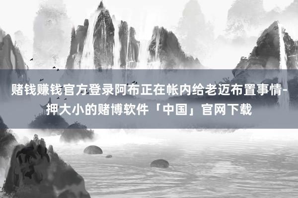 赌钱赚钱官方登录阿布正在帐内给老迈布置事情-押大小的赌博软件「中国」官网下载
