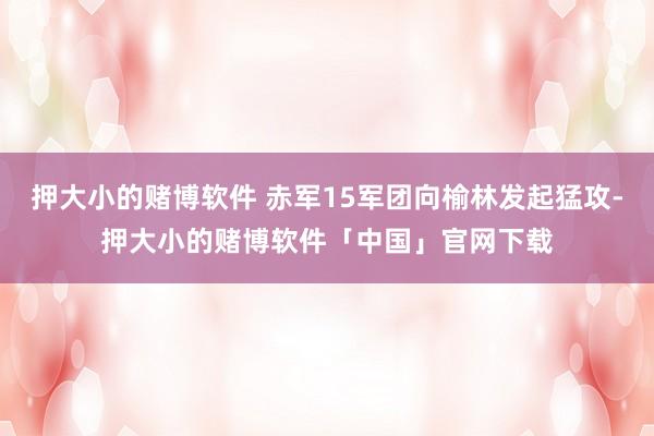 押大小的赌博软件 赤军15军团向榆林发起猛攻-押大小的赌博软件「中国」官网下载