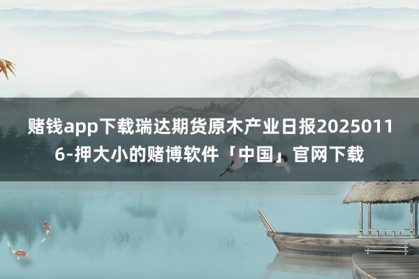 赌钱app下载瑞达期货原木产业日报20250116-押大小的赌博软件「中国」官网下载