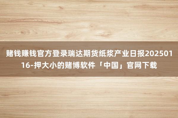 赌钱赚钱官方登录瑞达期货纸浆产业日报20250116-押大小的赌博软件「中国」官网下载