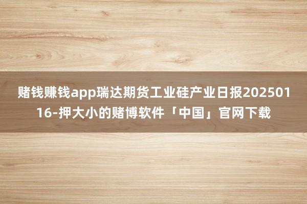赌钱赚钱app瑞达期货工业硅产业日报20250116-押大小的赌博软件「中国」官网下载