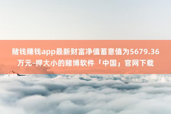 赌钱赚钱app最新财富净值蓄意值为5679.36万元-押大小的赌博软件「中国」官网下载