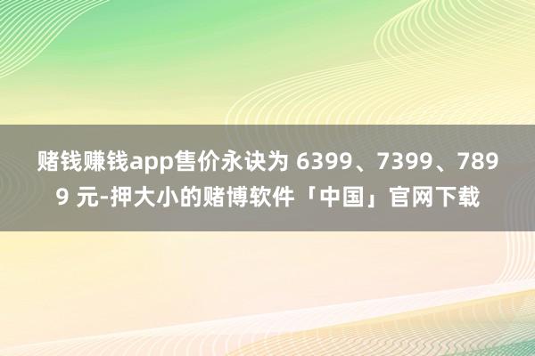 赌钱赚钱app售价永诀为 6399、7399、7899 元-押大小的赌博软件「中国」官网下载