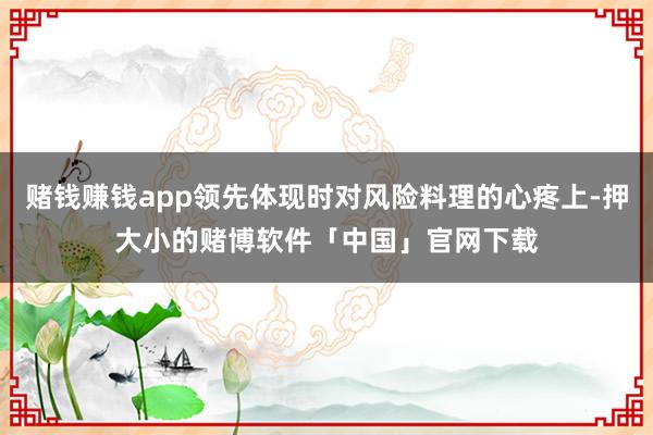 赌钱赚钱app领先体现时对风险料理的心疼上-押大小的赌博软件「中国」官网下载