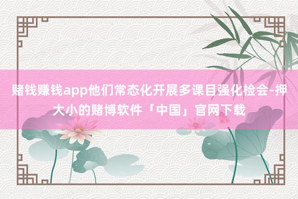 赌钱赚钱app他们常态化开展多课目强化检会-押大小的赌博软件「中国」官网下载
