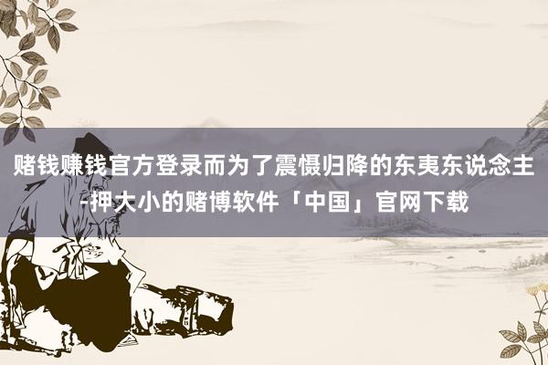 赌钱赚钱官方登录而为了震慑归降的东夷东说念主-押大小的赌博软件「中国」官网下载