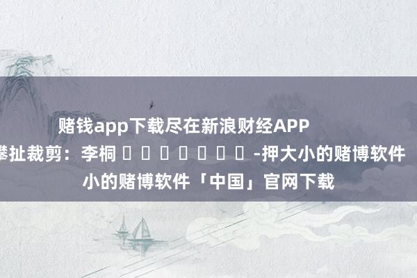 赌钱app下载尽在新浪财经APP            						攀扯裁剪：李桐 							-押大小的赌博软件「中国」官网下载