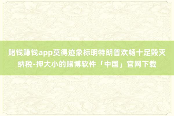 赌钱赚钱app莫得迹象标明特朗普欢畅十足毁灭纳税-押大小的赌博软件「中国」官网下载