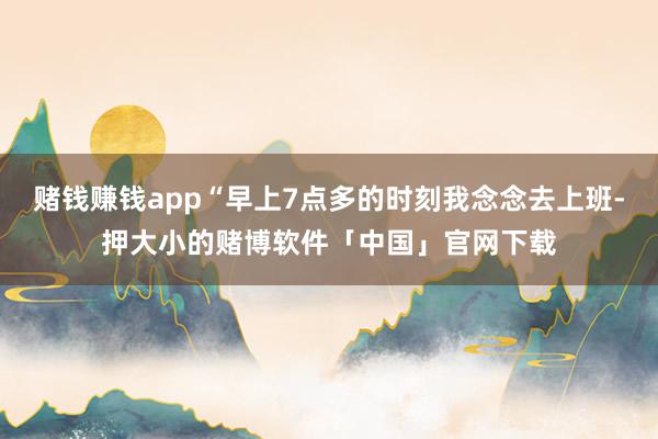 赌钱赚钱app“早上7点多的时刻我念念去上班-押大小的赌博软件「中国」官网下载