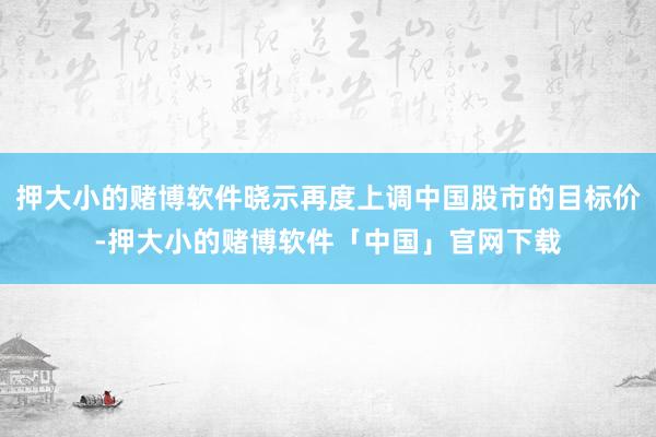 押大小的赌博软件晓示再度上调中国股市的目标价-押大小的赌博软件「中国」官网下载