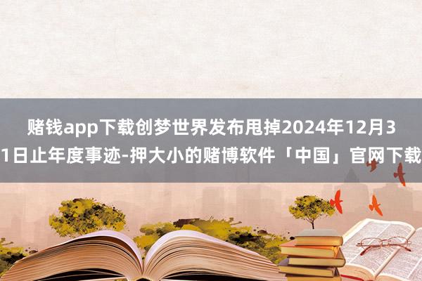 赌钱app下载创梦世界发布甩掉2024年12月31日止年度事迹-押大小的赌博软件「中国」官网下载