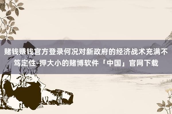 赌钱赚钱官方登录何况对新政府的经济战术充满不笃定性-押大小的赌博软件「中国」官网下载
