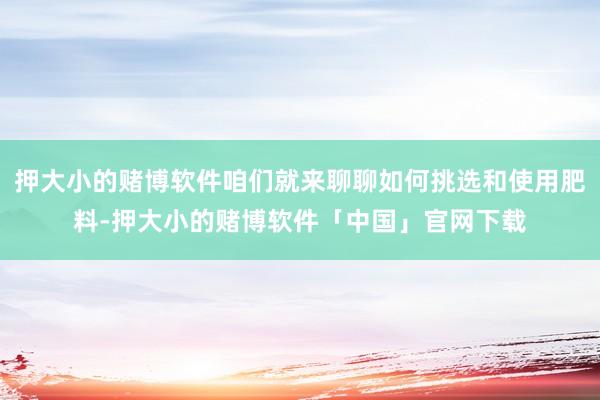 押大小的赌博软件咱们就来聊聊如何挑选和使用肥料-押大小的赌博软件「中国」官网下载