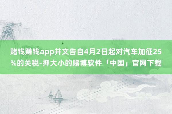 赌钱赚钱app并文告自4月2日起对汽车加征25%的关税-押大小的赌博软件「中国」官网下载