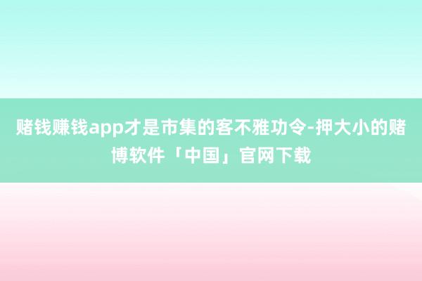 赌钱赚钱app才是市集的客不雅功令-押大小的赌博软件「中国」官网下载