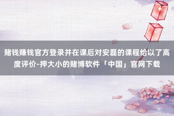 赌钱赚钱官方登录并在课后对安磊的课程给以了高度评价-押大小的赌博软件「中国」官网下载