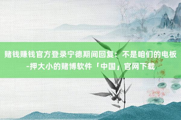 赌钱赚钱官方登录宁德期间回复：不是咱们的电板-押大小的赌博软件「中国」官网下载