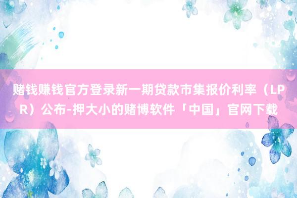 赌钱赚钱官方登录新一期贷款市集报价利率（LPR）公布-押大小的赌博软件「中国」官网下载
