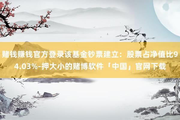 赌钱赚钱官方登录该基金钞票建立：股票占净值比94.03%-押大小的赌博软件「中国」官网下载