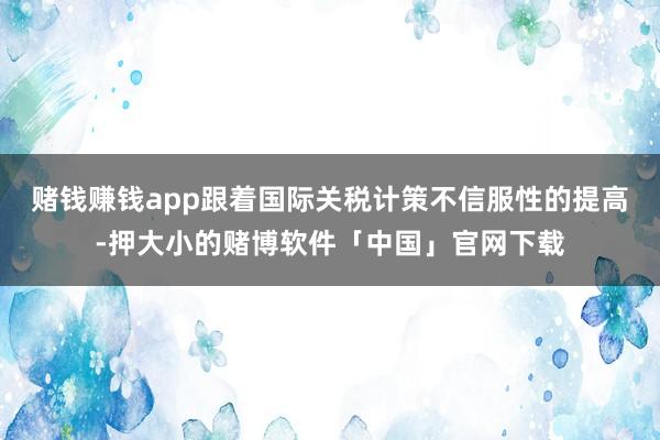 赌钱赚钱app跟着国际关税计策不信服性的提高-押大小的赌博软件「中国」官网下载