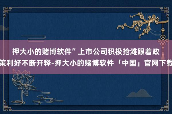 押大小的赌博软件”　　上市公司积极抢滩　　跟着政策利好不断开释-押大小的赌博软件「中国」官网下载