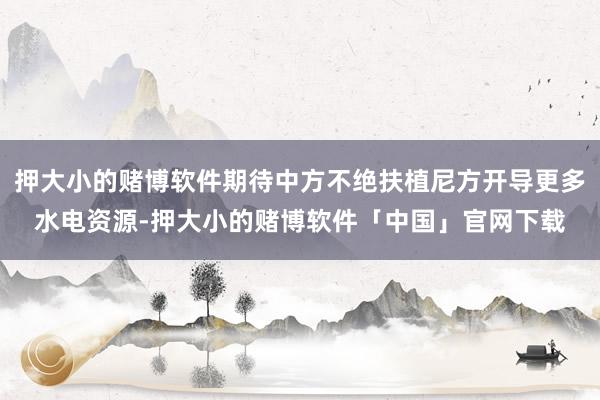 押大小的赌博软件期待中方不绝扶植尼方开导更多水电资源-押大小的赌博软件「中国」官网下载