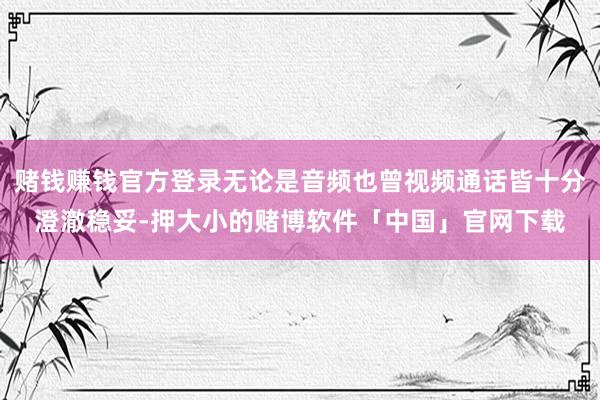 赌钱赚钱官方登录无论是音频也曾视频通话皆十分澄澈稳妥-押大小的赌博软件「中国」官网下载