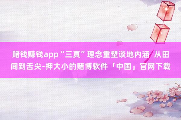 赌钱赚钱app“三真”理念重塑谈地内涵  从田间到舌尖-押大小的赌博软件「中国」官网下载