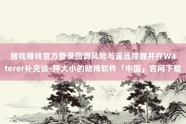 赌钱赚钱官方登录　　回调风险与遥远撑握并存　　Waterer补充谈-押大小的赌博软件「中国」官网下载