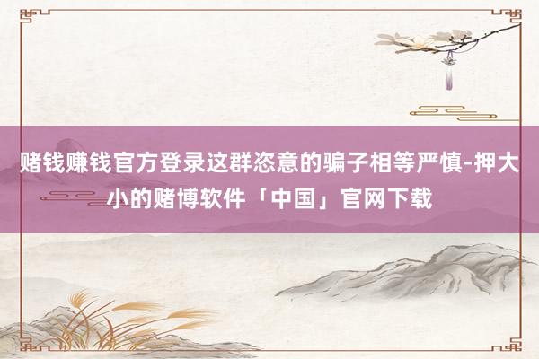 赌钱赚钱官方登录这群恣意的骗子相等严慎-押大小的赌博软件「中国」官网下载