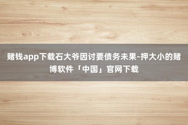赌钱app下载石大爷因讨要债务未果-押大小的赌博软件「中国」官网下载