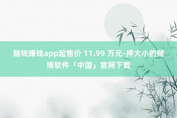 赌钱赚钱app起售价 11.99 万元-押大小的赌博软件「中国」官网下载