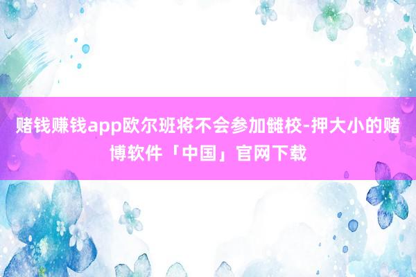 赌钱赚钱app欧尔班将不会参加雠校-押大小的赌博软件「中国」官网下载