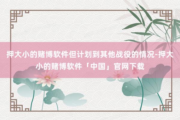 押大小的赌博软件但计划到其他战役的情况-押大小的赌博软件「中国」官网下载