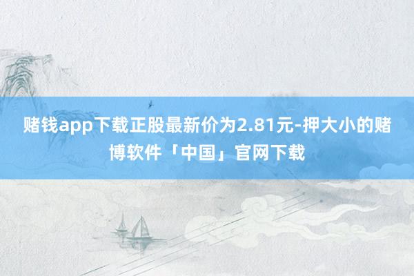 赌钱app下载正股最新价为2.81元-押大小的赌博软件「中国」官网下载
