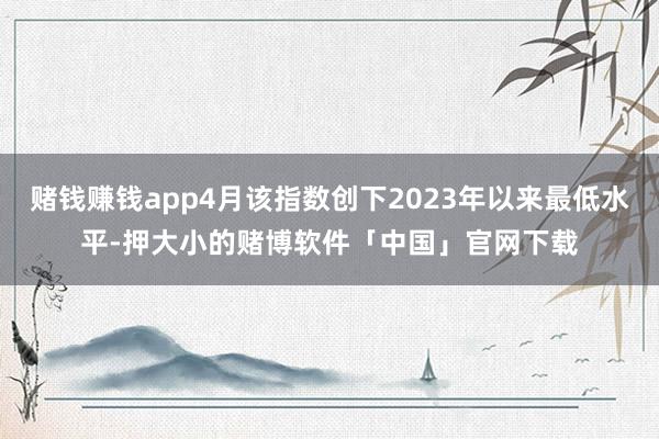赌钱赚钱app4月该指数创下2023年以来最低水平-押大小的赌博软件「中国」官网下载